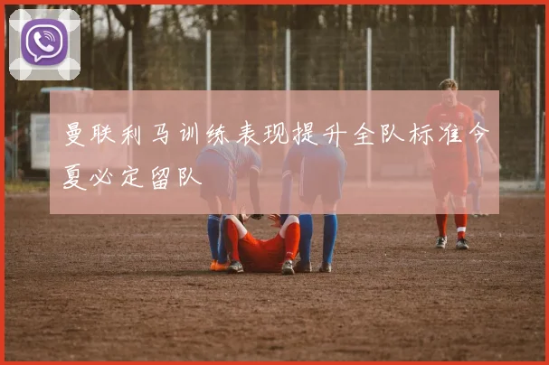 曼联利马训练表现提升全队标准今夏必定留队