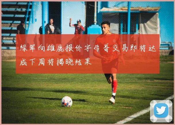 绿军向雄鹿报价字母哥交易即将达成下周将揭晓结果