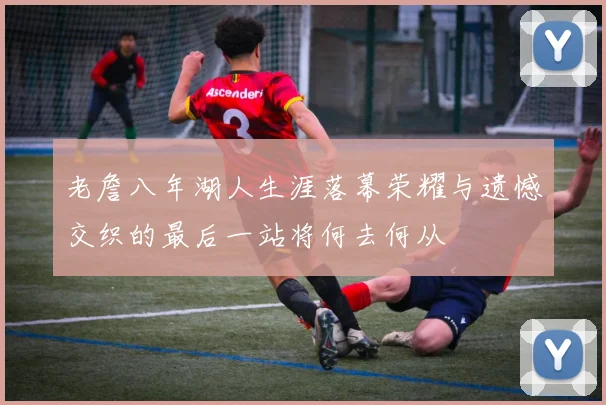老詹八年湖人生涯落幕荣耀与遗憾交织的最后一站将何去何从