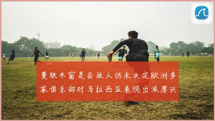 曼联冬窗是否放人仍未决定欧洲多家俱乐部对马拉西亚表现出浓厚兴趣