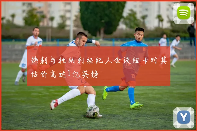热刺与托纳利经纪人会谈纽卡对其估价高达1亿英镑