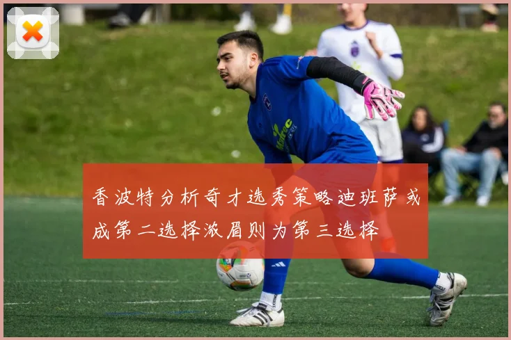 香波特分析奇才选秀策略迪班萨或成第二选择浓眉则为第三选择