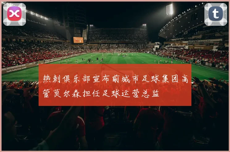 热刺俱乐部宣布前城市足球集团高管莫尔森担任足球运营总监
