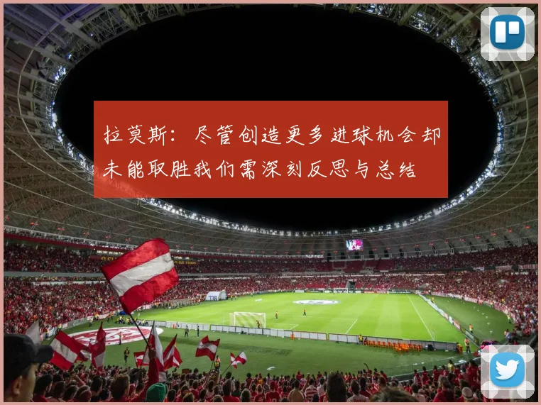 拉莫斯：尽管创造更多进球机会却未能取胜我们需深刻反思与总结