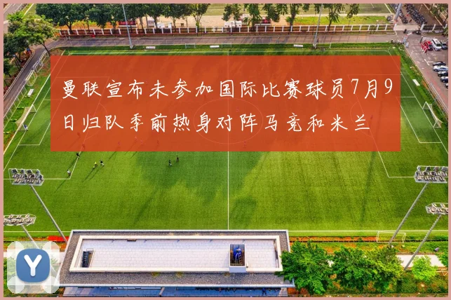 曼联宣布未参加国际比赛球员7月9日归队季前热身对阵马竞和米兰
