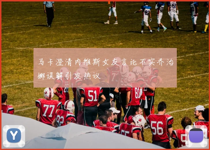 马卡澄清内维斯女友言论不实乔治娜误解引发热议
