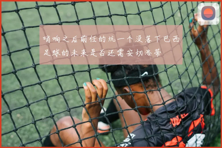 哨响之后前任的坑一个没落下巴西足球的未来是否还需安切洛蒂
