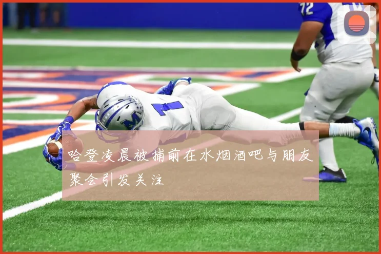 哈登凌晨被捕前在水烟酒吧与朋友聚会引发关注