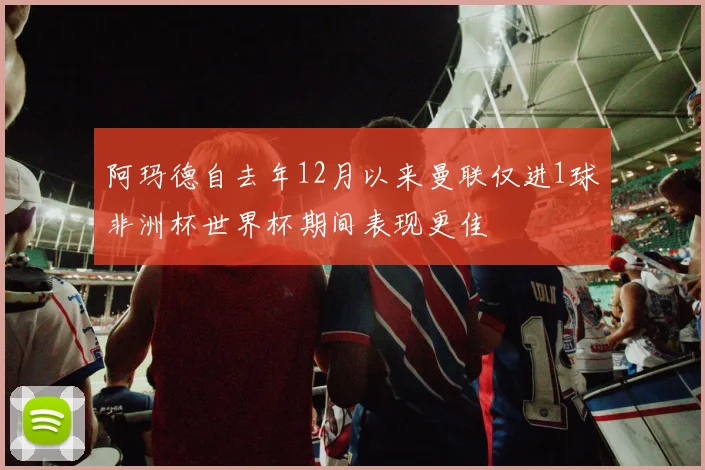 阿玛德自去年12月以来曼联仅进1球非洲杯世界杯期间表现更佳