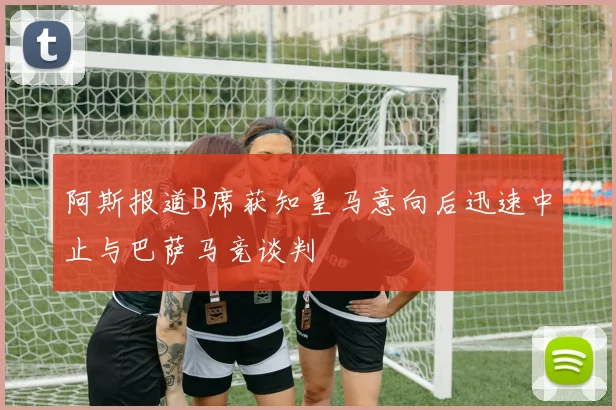 阿斯报道B席获知皇马意向后迅速中止与巴萨马竞谈判